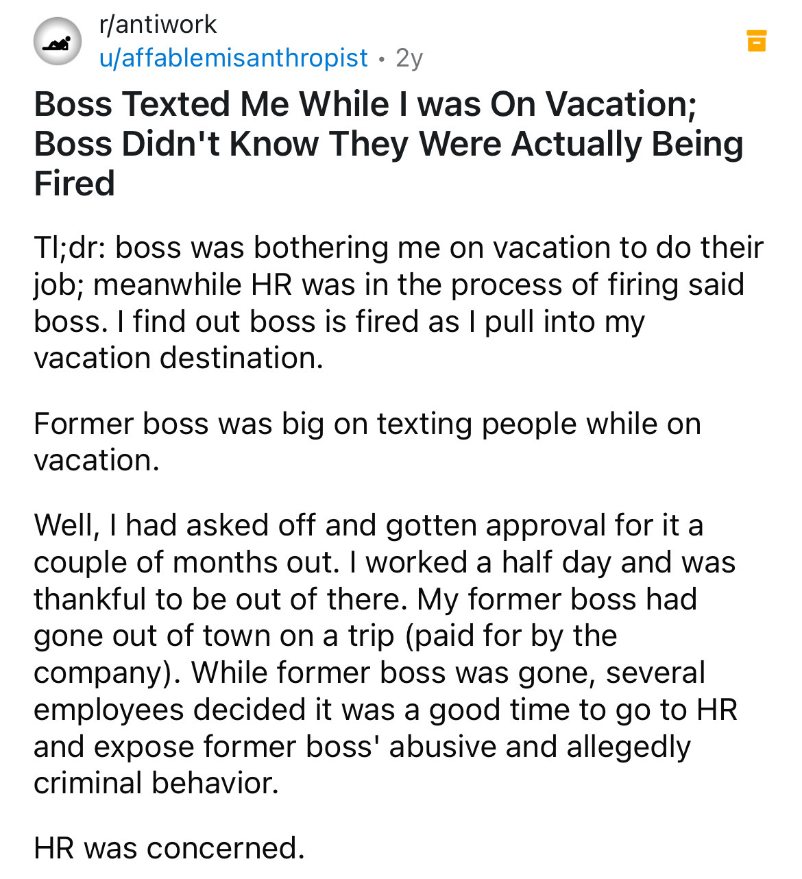 document - rantiwork uaffablemisanthropist 2y Boss Texted Me While I was On Vacation; Boss Didn't Know They Were Actually Being Fired Tl;dr boss was bothering me on vacation to do their job; meanwhile Hr was in the process of firing said boss. I find out 