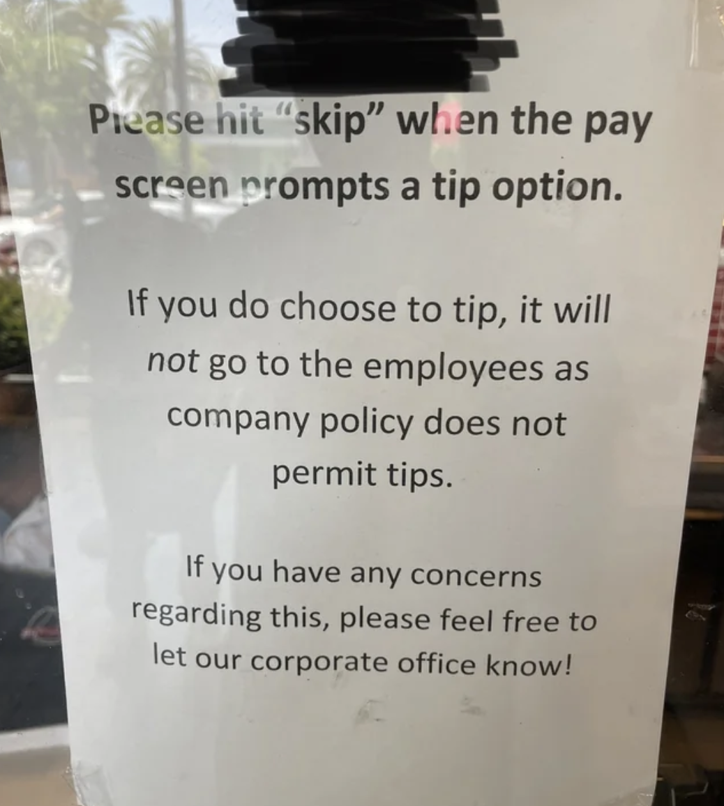 signage - Please hit "skip" when the pay screen prompts a tip option. If you do choose to tip, it will not go to the employees as company policy does not permit tips. If you have any concerns regarding this, please feel free to let our corporate office kn