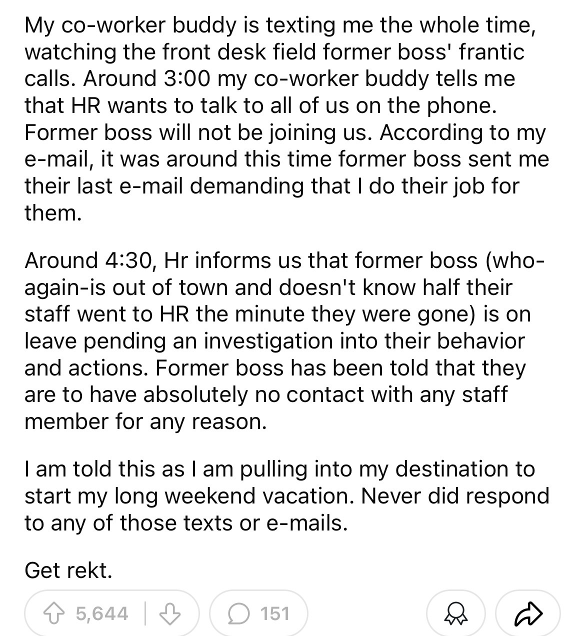 document - My coworker buddy is texting me the whole time, watching the front desk field former boss' frantic calls. Around my coworker buddy tells me that Hr wants to talk to all of us on the phone. Former boss will not be joining us. According to my ema