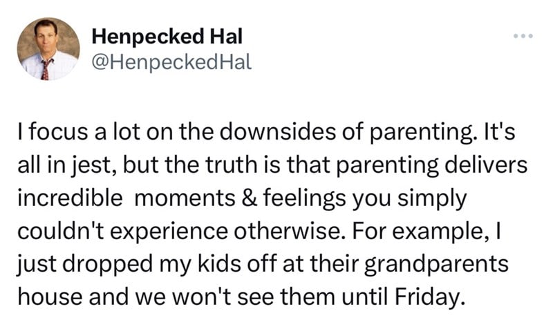 screenshot - Henpecked Hal Hal I focus a lot on the downsides of parenting. It's all in jest, but the truth is that parenting delivers incredible moments & feelings you simply couldn't experience otherwise. For example, I just dropped my kids off at their