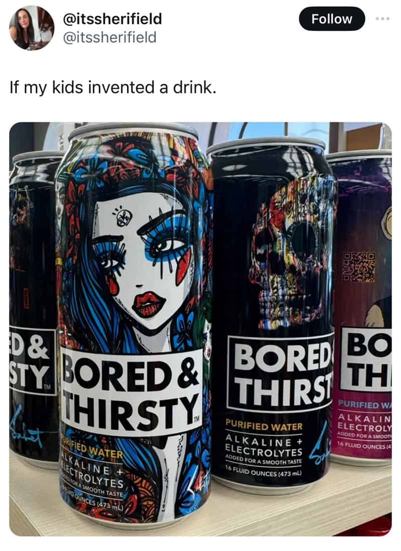 caffeinated drink - If my kids invented a drink. D& Sty Bored & Thirsty Urified Water Alkaline Ai Electrolytes For A Smooth Taste Dounces 473 mL Bored Thirst Purified Water Alkaline Electrolytes Added For A Smooth Taste 16 Fluid Ounces 473 mL Bo Th Purifi