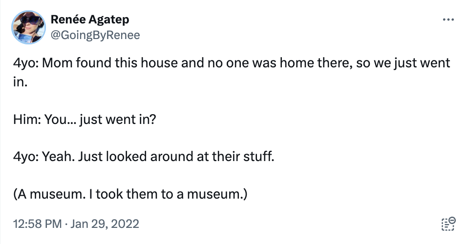 screenshot - Rene Agatep 4yo Mom found this house and no one was home there, so we just went in. Him You... just went in? 4yo Yeah. Just looked around at their stuff. A museum. I took them to a museum.