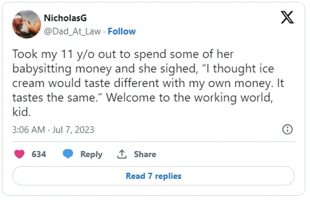 screenshot - NicholasG Took my 11 yo out to spend some of her X babysitting money and she sighed, "I thought ice cream would taste different with my own money. It tastes the same." Welcome to the working world, kid. 634 Read 7 replies