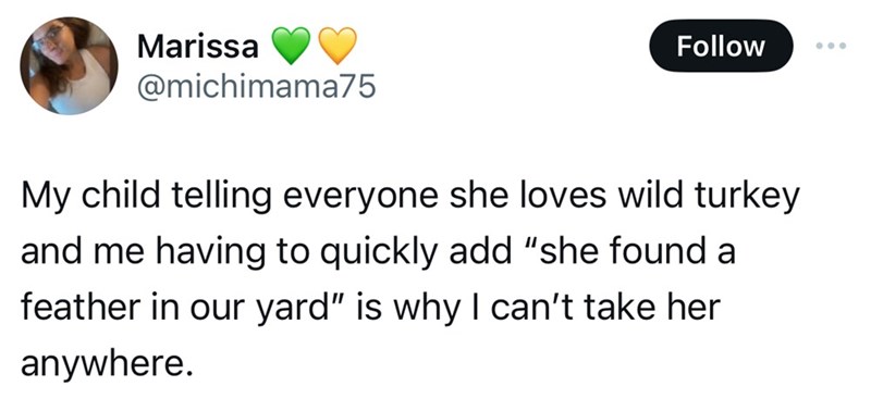 circle - Marissa My child telling everyone she loves wild turkey and me having to quickly add "she found a feather in our yard" is why I can't take her anywhere.