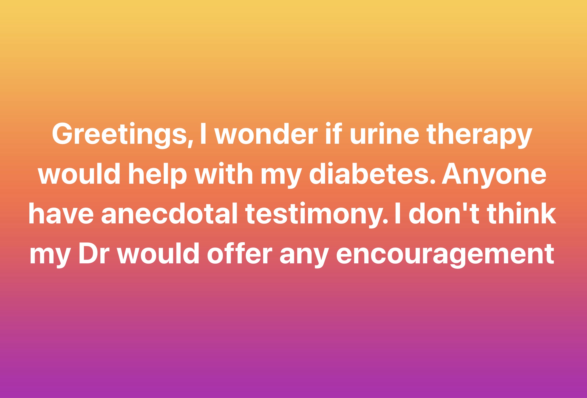 carmine - Greetings, I wonder if urine therapy would help with my diabetes. Anyone have anecdotal testimony. I don't think my Dr would offer any encouragement