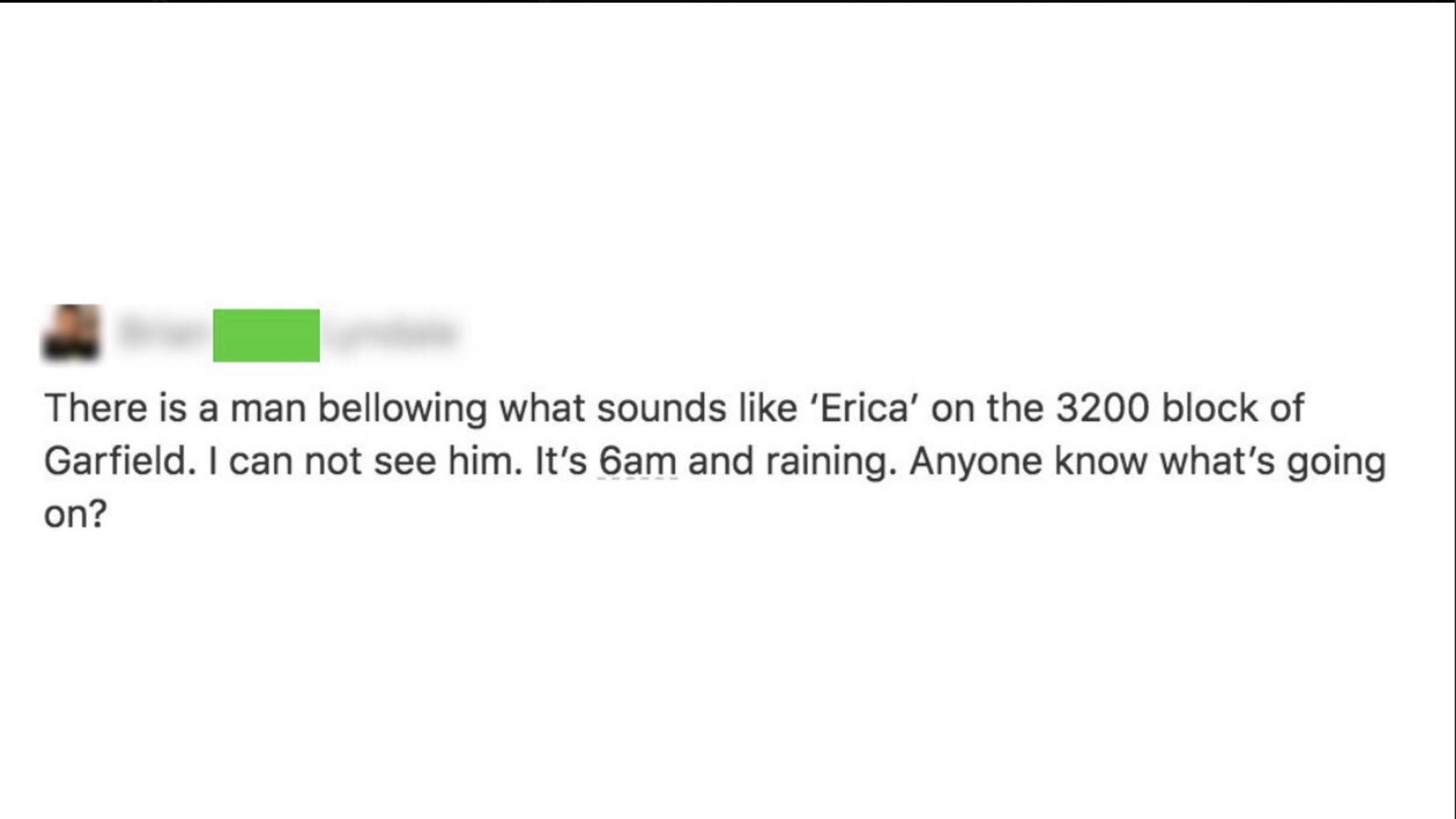 screenshot - There is a man bellowing what sounds 'Erica' on the 3200 block of Garfield. I can not see him. It's 6am and raining. Anyone know what's going on?