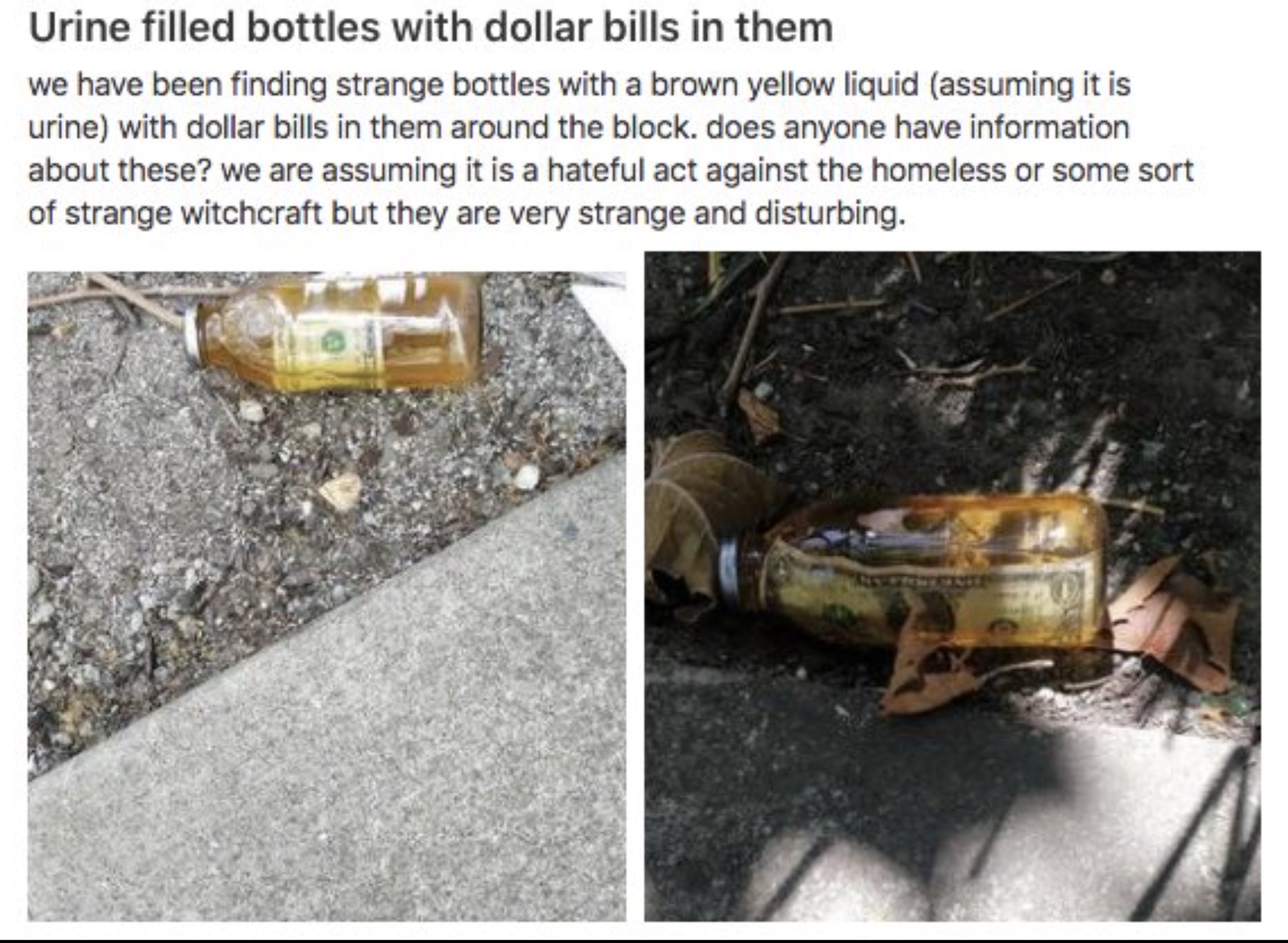 crash - Urine filled bottles with dollar bills in them we have been finding strange bottles with a brown yellow liquid assuming it is urine with dollar bills in them around the block. does anyone have information about these? we are assuming it is a hatef