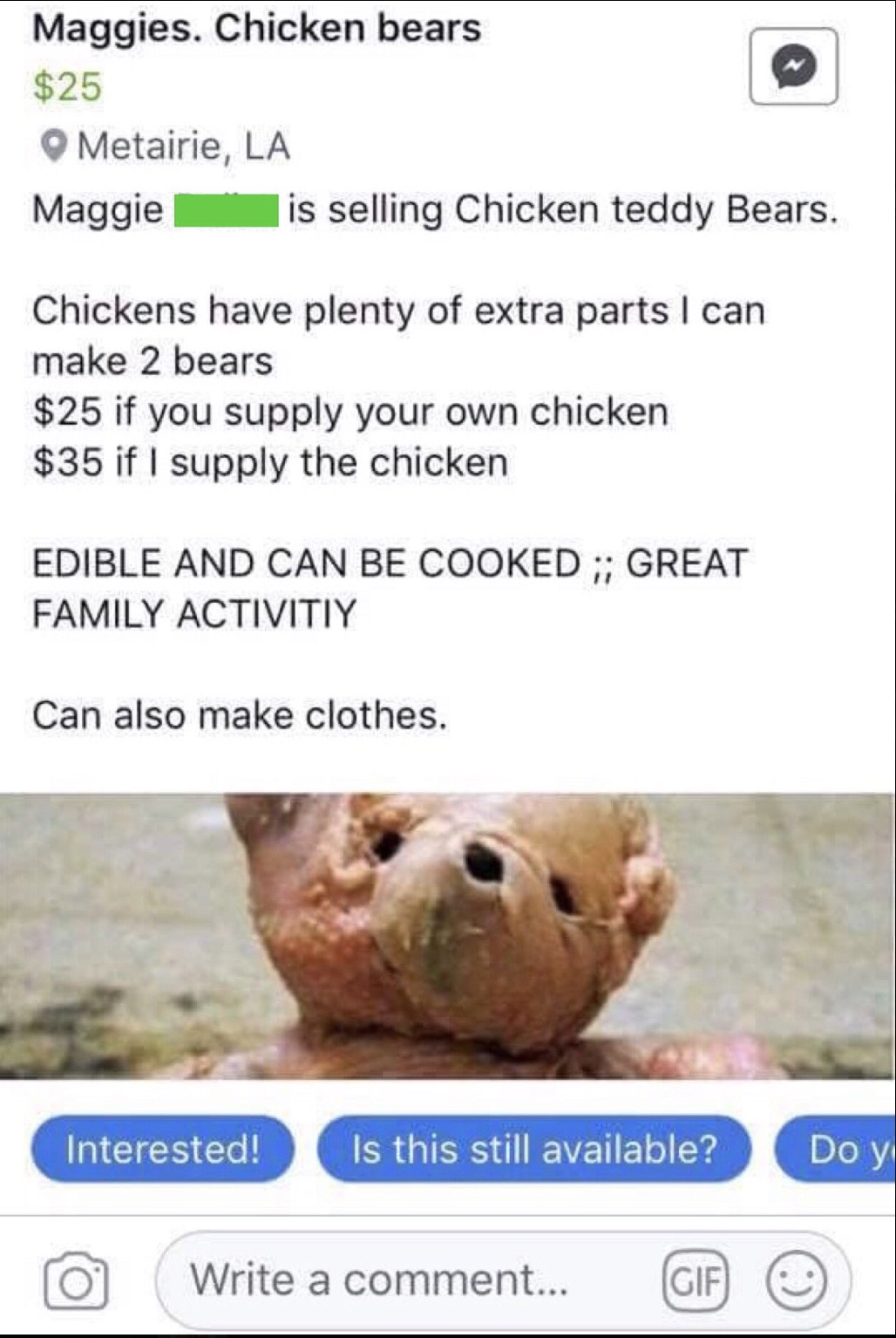 facebook marketplace chicken teddy bear - Maggies. Chicken bears $25 Metairie, La Maggie is selling Chicken teddy Bears. Chickens have plenty of extra parts I can make 2 bears $25 if you supply your own chicken $35 if I supply the chicken Edible And Can B