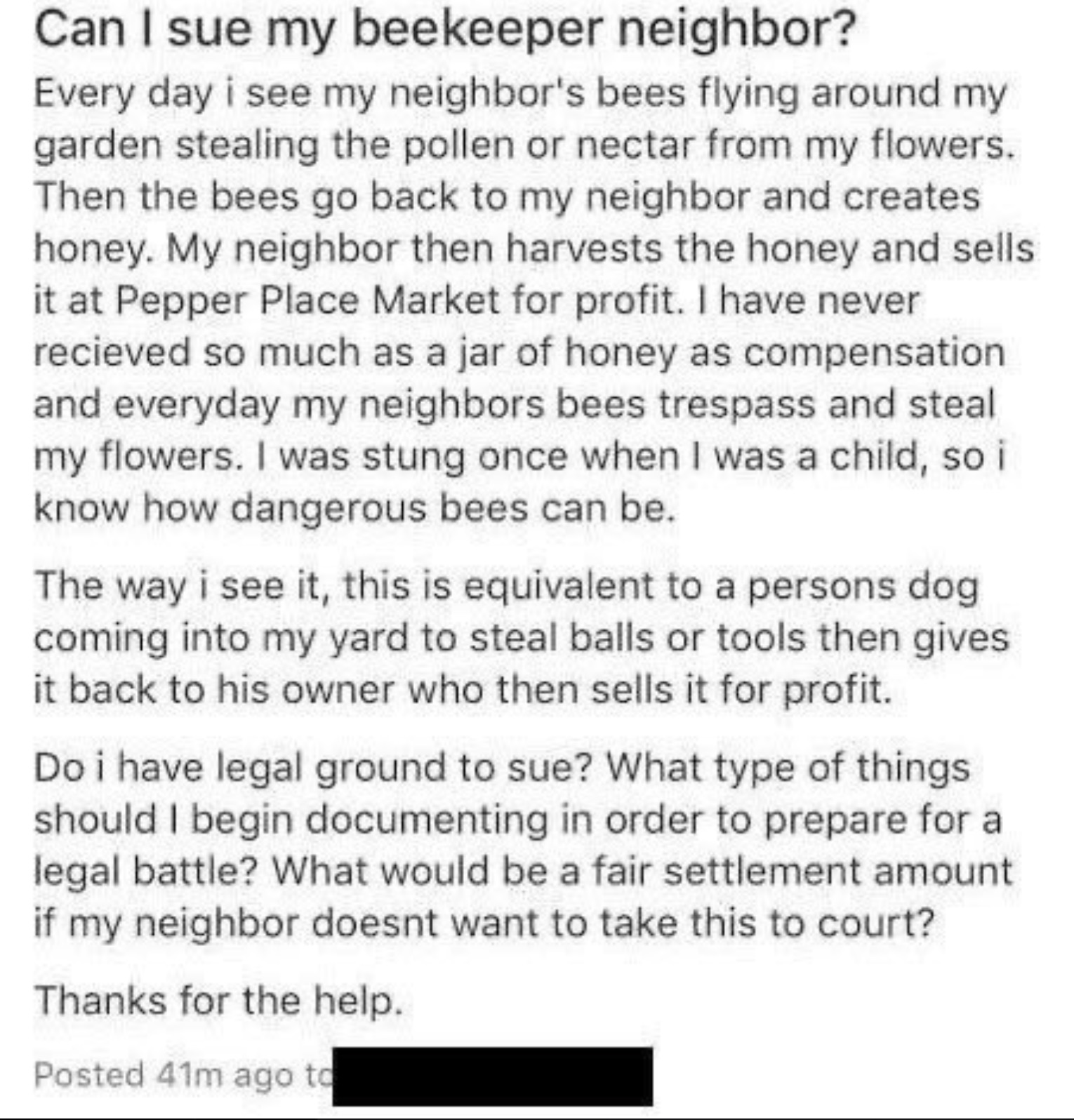 document - Can I sue my beekeeper neighbor? Every day i see my neighbor's bees flying around my garden stealing the pollen or nectar from my flowers. Then the bees go back to my neighbor and creates honey. My neighbor then harvests the honey and sells it 