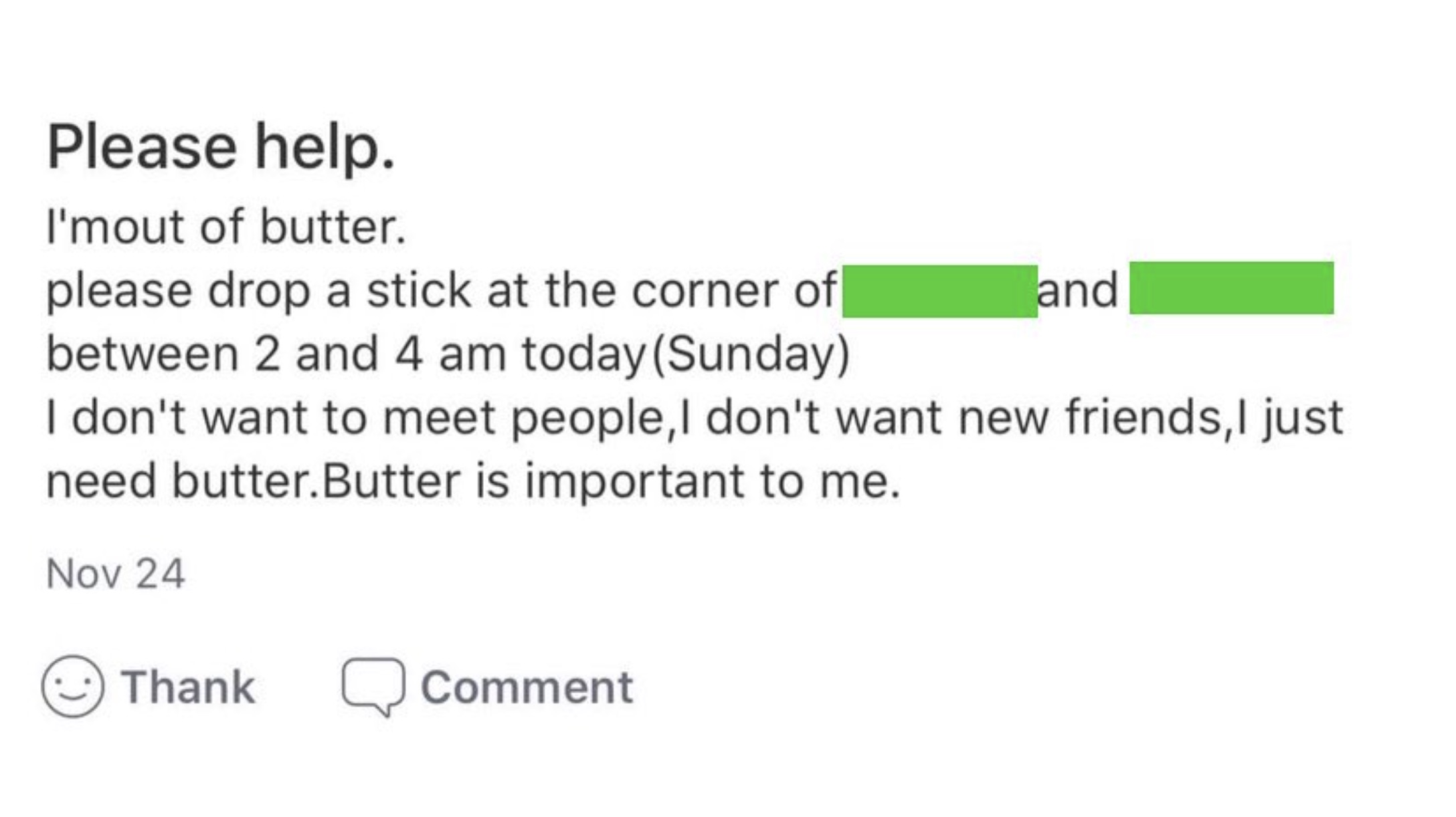 number - Please help. I'mout of butter. please drop a stick at the corner of between 2 and 4 am today Sunday and I don't want to meet people, I don't want new friends, I just need butter.Butter is important to me. Nov 24 Thank Comment