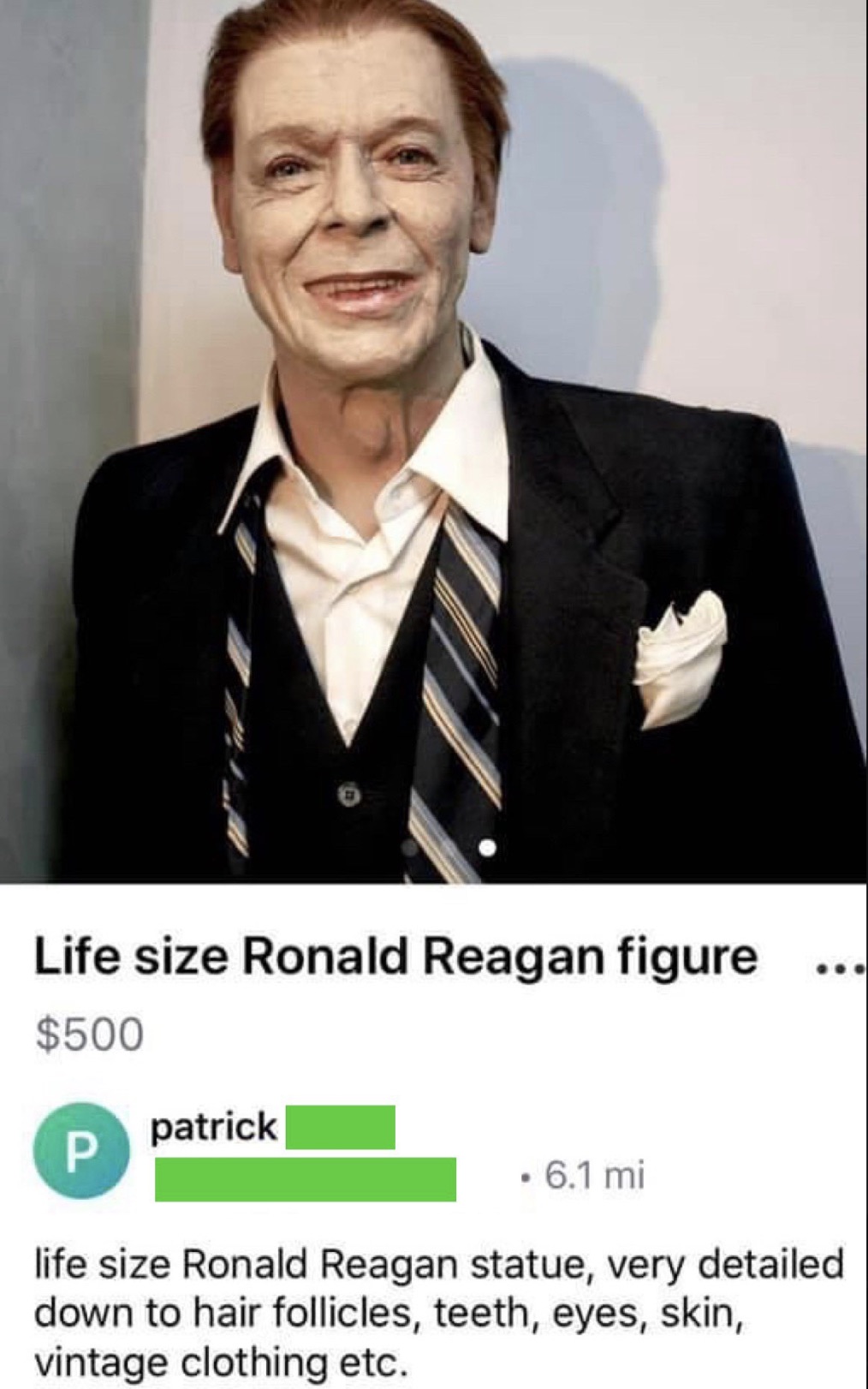 photo caption - Life size Ronald Reagan figure $500 patrick P . 6.1 mi life size Ronald Reagan statue, very detailed down to hair follicles, teeth, eyes, skin, vintage clothing etc.