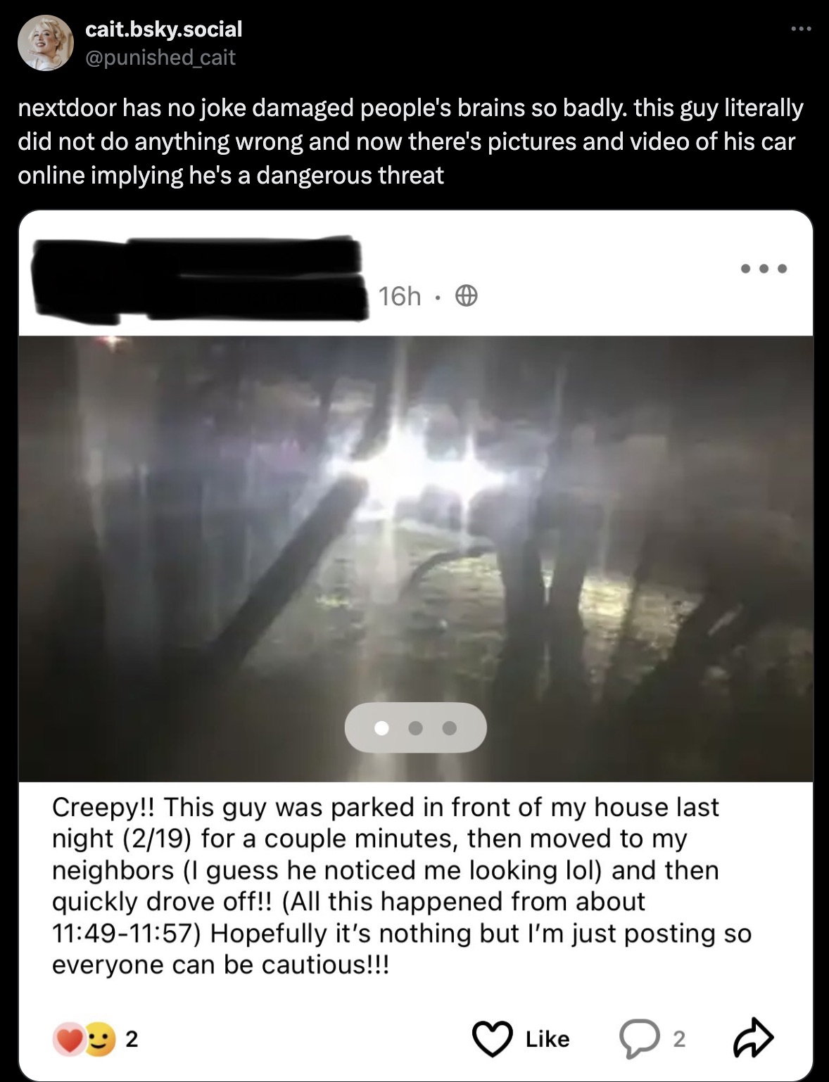 screenshot - cait.bsky.social nextdoor has no joke damaged people's brains so badly. this guy literally did not do anything wrong and now there's pictures and video of his car online implying he's a dangerous threat 16h. Creepy!! This guy was parked in fr