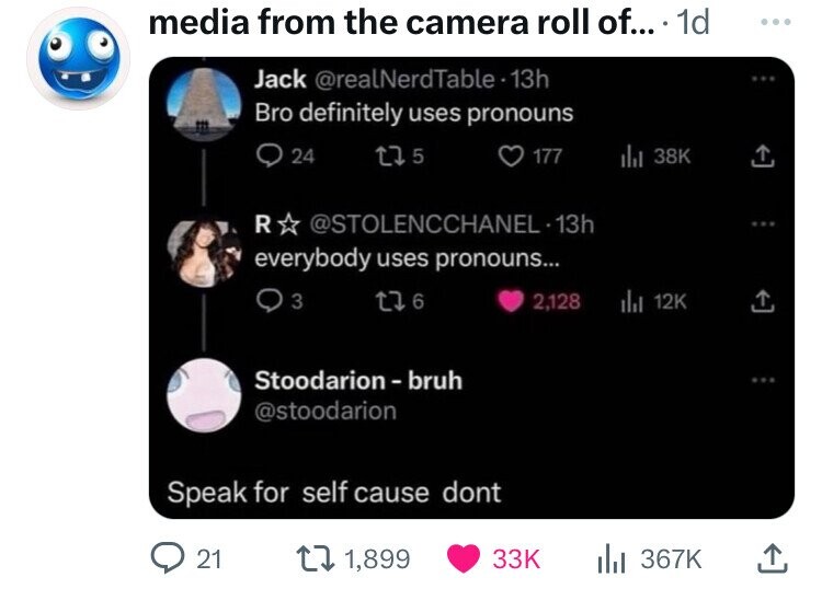 speak for self cause dont - media from the camera roll of.... 1d Jack Bro definitely uses pronouns 24 175 177 ill 38K R 13h everybody uses pronouns... 93 176 2,128 ili 12K Stoodarionbruh Speak for self cause dont 21 11,