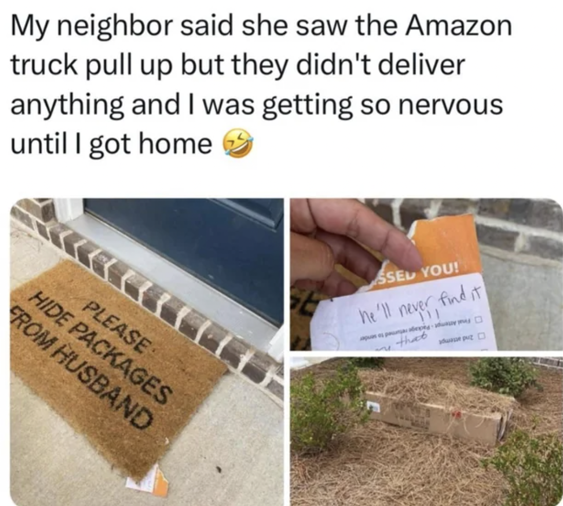 Internet meme - My neighbor said she saw the Amazon truck pull up but they didn't deliver anything and I was getting so nervous until I got home Please Hide Packages From Husband Ssel You! he'll never find it me that