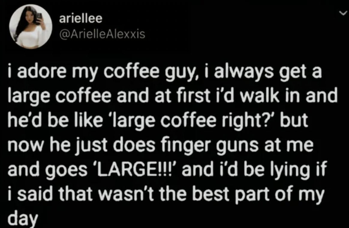 screenshot - ariellee Alexxis i adore my coffee guy, i always get a large coffee and at first i'd walk in and he'd be 'large coffee right?' but now he just does finger guns at me and goes 'Large!!!' and i'd be lying if i said that wasn't the best part of 