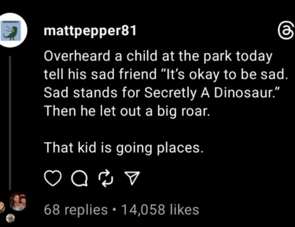 screenshot - mattpepper81 Overheard a child at the park today tell his sad friend "It's okay to be sad. Sad stands for Secretly A Dinosaur." Then he let out a big roar. That kid is going places. Q V 68 replies 14,058