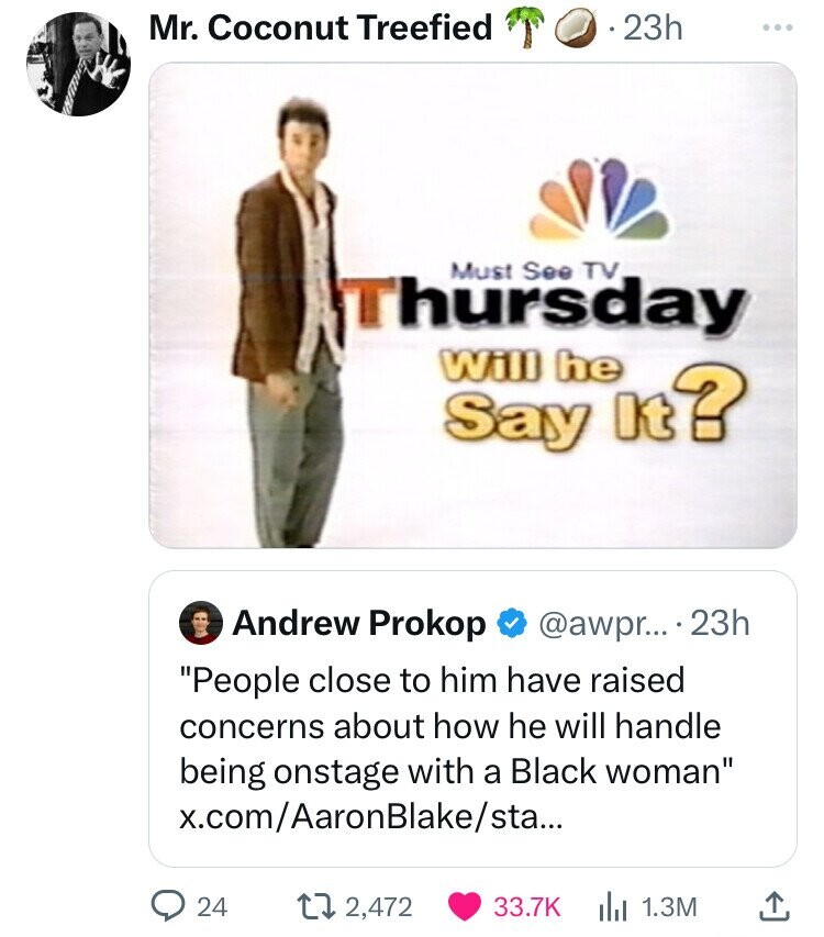 screenshot - Mr. Coconut Treefied .23h Must See Tv, Thursday Will he Say It? Andrew Prokop .... 23h "People close to him have raised concerns about how he will handle being onstage with a Black woman" x.comAaron Blakesta... 24 12,472 1.3M