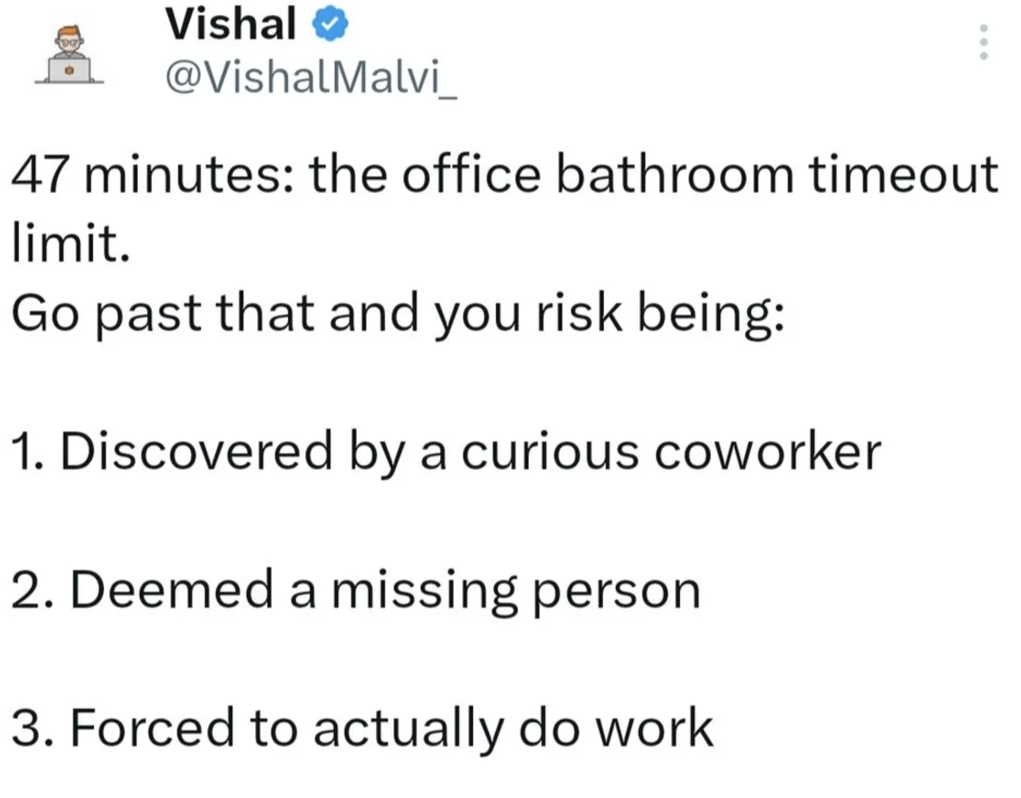 monday work memes - screenshot - Vishal 47 minutes the office bathroom timeout limit. Go past that and you risk being 1. Discovered by a curious coworker 2. Deemed a missing person 3. Forced to actually do work