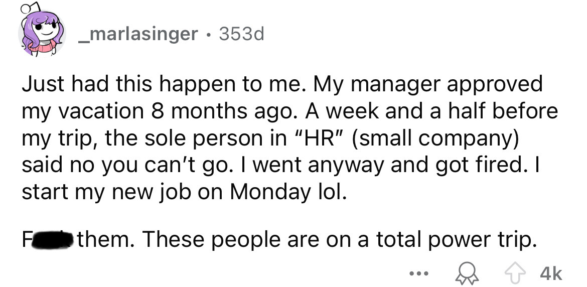 number - _marlasinger 353d Just had this happen to me. My manager approved my vacation 8 months ago. A week and a half before my trip, the sole person in "Hr" small company said no you can't go. I went anyway and got fired. I start my new job on Monday lo