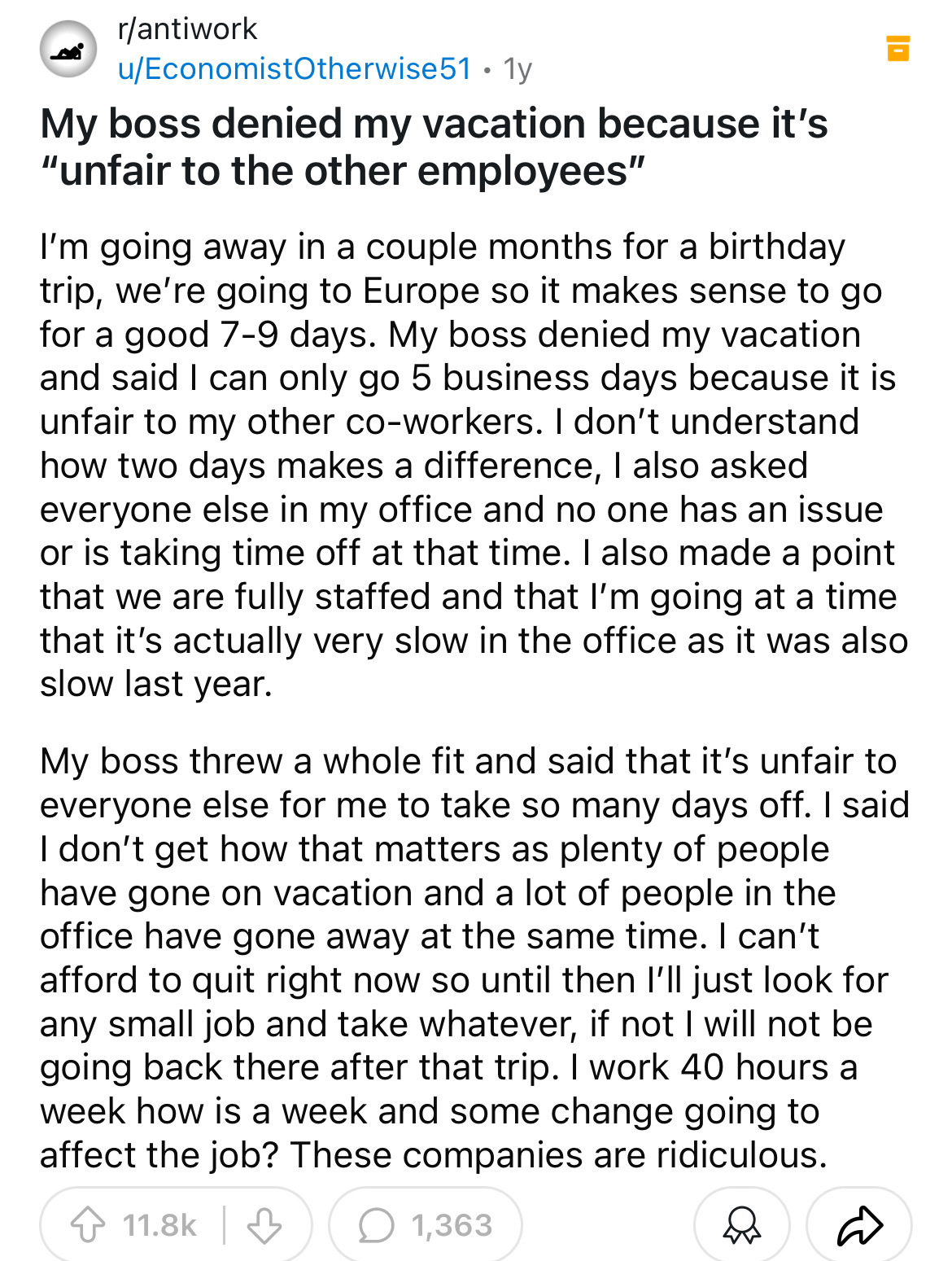 document - rantiwork uEconomistOtherwise51. 1y My boss denied my vacation because it's "unfair to the other employees" I'm going away in a couple months for a birthday trip, we're going to Europe so it makes sense to go for a good 79 days. My boss denied 