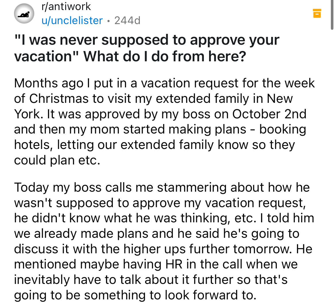 document - rantiwork uunclelister 244d . "I was never supposed to approve your vacation" What do I do from here? Months ago I put in a vacation request for the week of Christmas to visit my extended family in New York. It was approved by my boss on Octobe