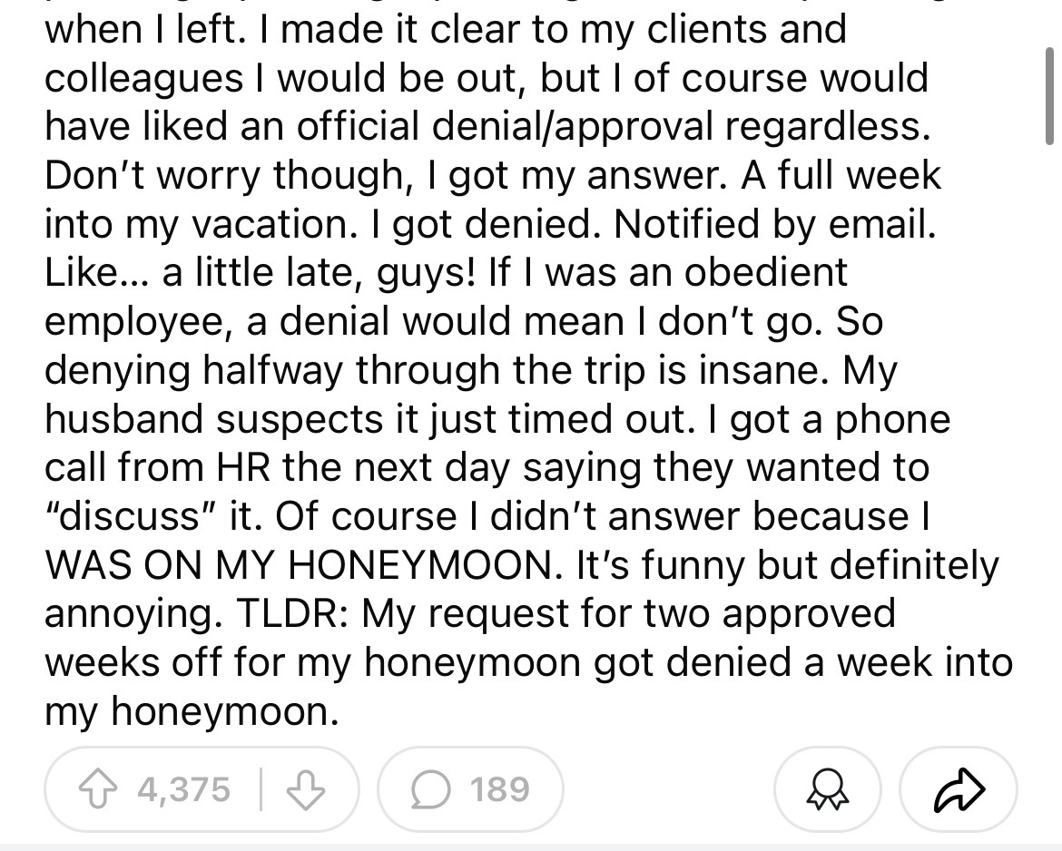 number - when I left. I made it clear to my clients and colleagues I would be out, but I of course would have d an official denialapproval regardless. Don't worry though, I got my answer. A full week into my vacation. I got denied. Notified by email. ... 