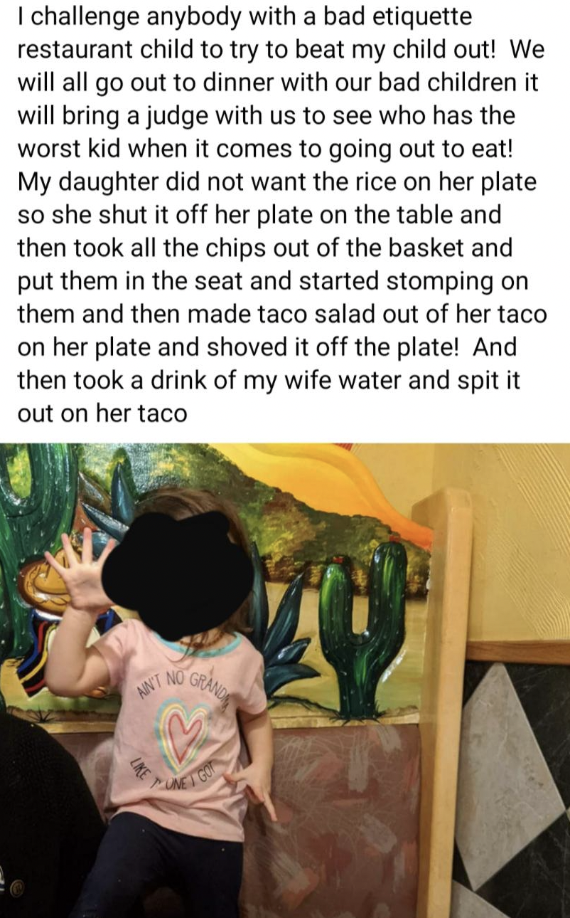 snake - I challenge anybody with a bad etiquette restaurant child to try to beat my child out! We will all go out to dinner with our bad children it will bring a judge with us to see who has the worst kid when it comes to going out to eat! My daughter did