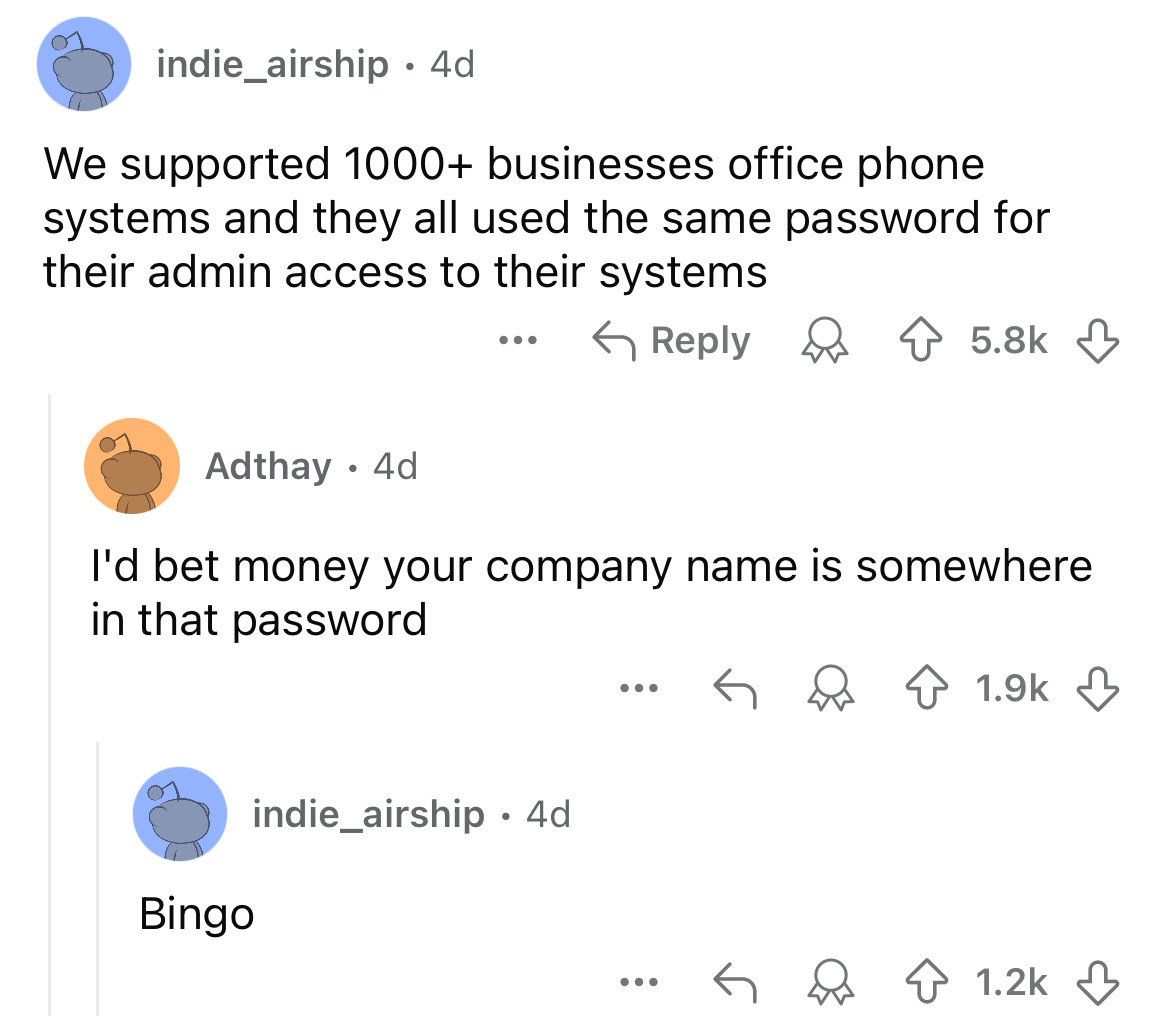 screenshot - indie_airship. 4d We supported 1000 businesses office phone systems and they all used the same password for their admin access to their systems Adthay .4d ... I'd bet money your company name is somewhere in that password Bingo indie_airship 4