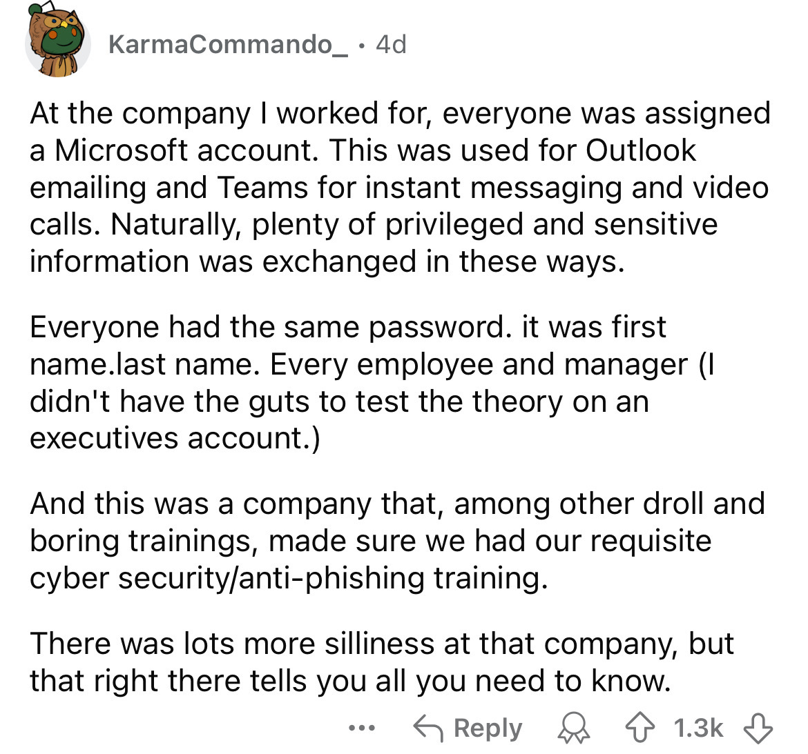 document - KarmaCommando_ 4d At the company I worked for, everyone was assigned a Microsoft account. This was used for Outlook emailing and Teams for instant messaging and video calls. Naturally, plenty of privileged and sensitive information was exchange