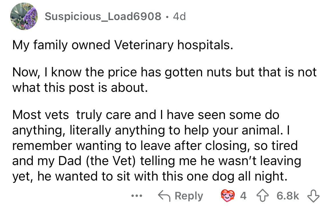 number - Suspicious_Load6908 4d My family owned Veterinary hospitals. Now, I know the price has gotten nuts but that is not what this post is about. Most vets truly care and I have seen some do anything, literally anything to help your animal. I remember 