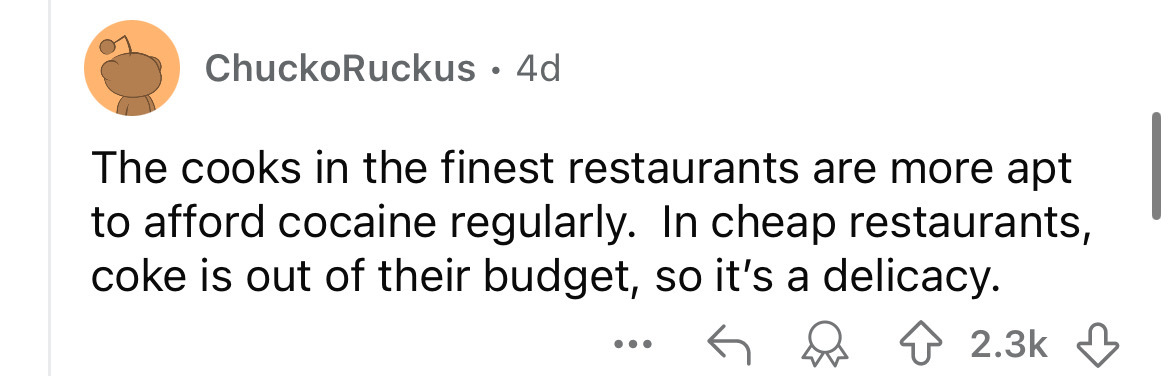 number - ChuckoRuckus 4d The cooks in the finest restaurants are more apt to afford cocaine regularly. In cheap restaurants, coke is out of their budget, so it's a delicacy.