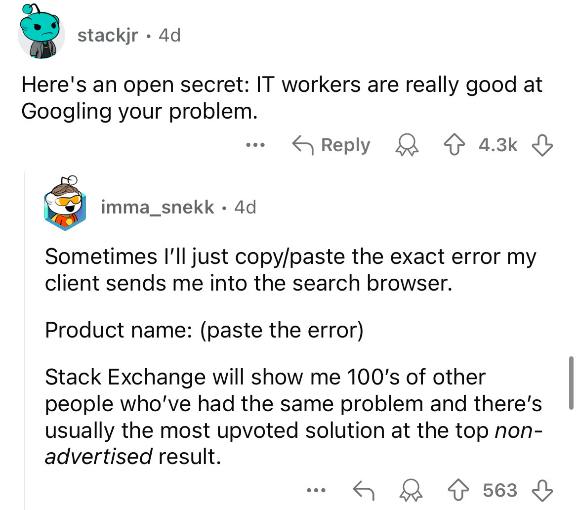 screenshot - stackjr. 4d Here's an open secret It workers are really good at Googling your problem. ... imma_snekk 4d Sometimes I'll just copypaste the exact error my client sends me into the search browser. Product name paste the error Stack Exchange wil