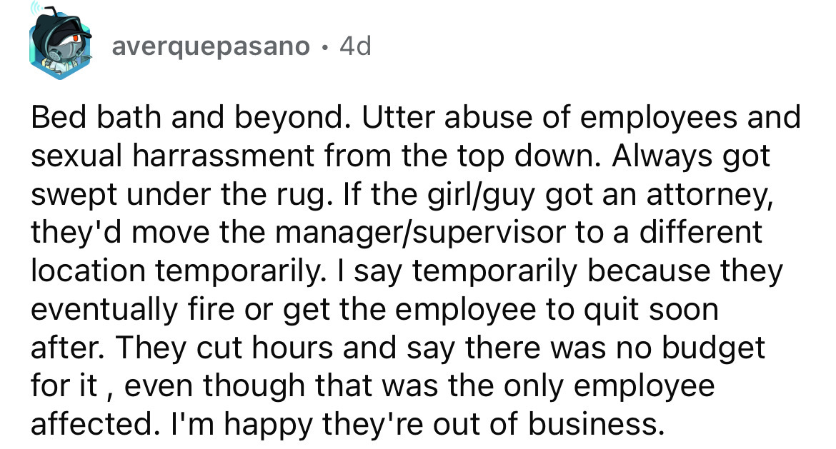 number - averquepasano 4d Bed bath and beyond. Utter abuse of employees and sexual harrassment from the top down. Always got swept under the rug. If the girlguy got an attorney, they'd move the managersupervisor to a different location temporarily. I say…