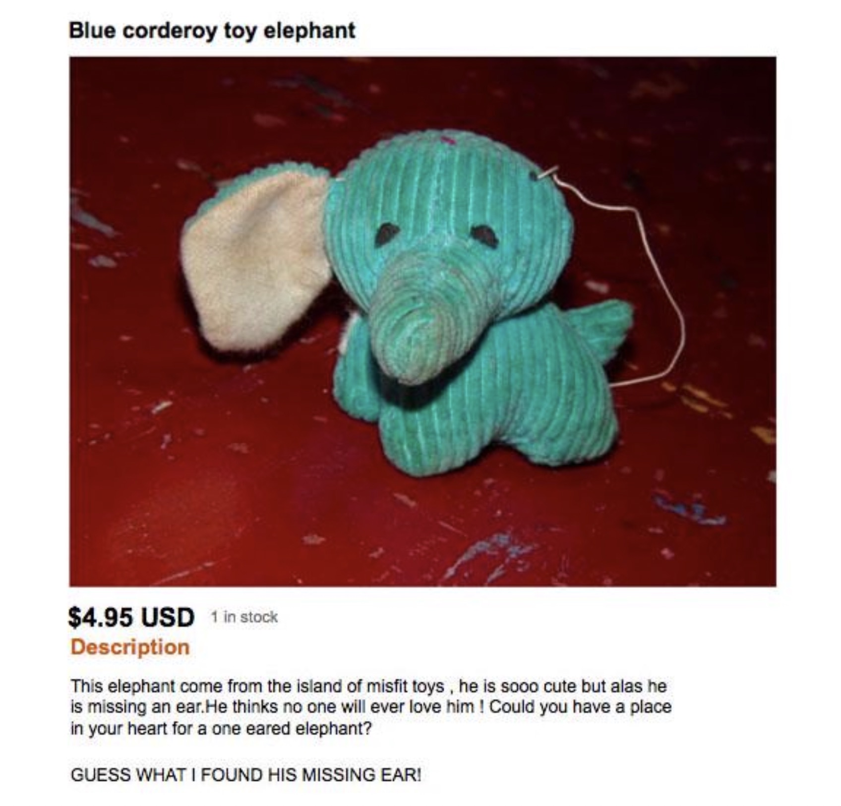 thread - Blue corderoy toy elephant $4.95 Usd 1 in stock Description This elephant come from the island of misfit toys, he is sooo cute but alas he is missing an ear. He thinks no one will ever love him! Could you have a place in your heart for a one eare