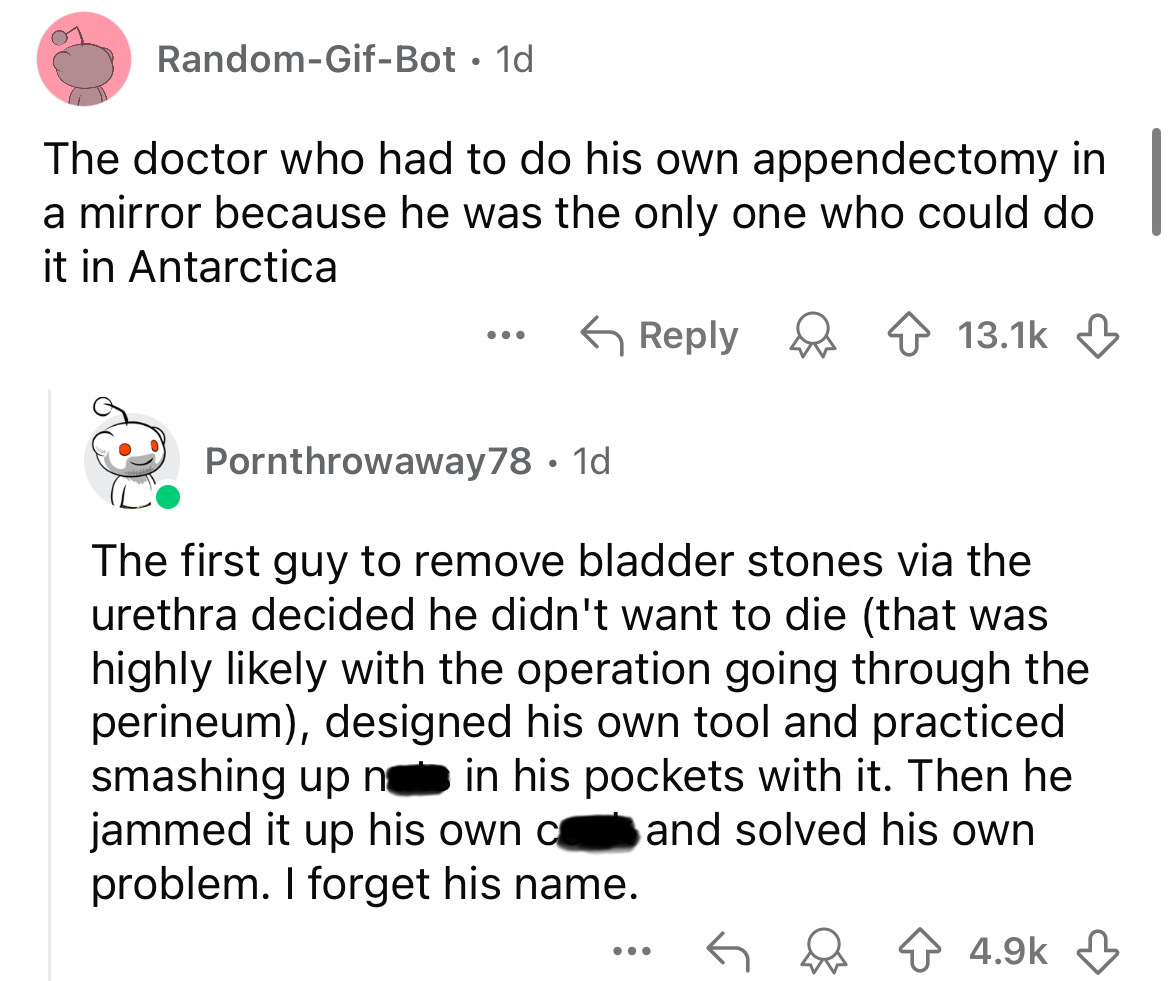 screenshot - RandomGifBot. 1d The doctor who had to do his own appendectomy in a mirror because he was the only one who could do it in Antarctica ... Pornthrowaway78 1d The first guy to remove bladder stones via the urethra decided he didn't want to die t