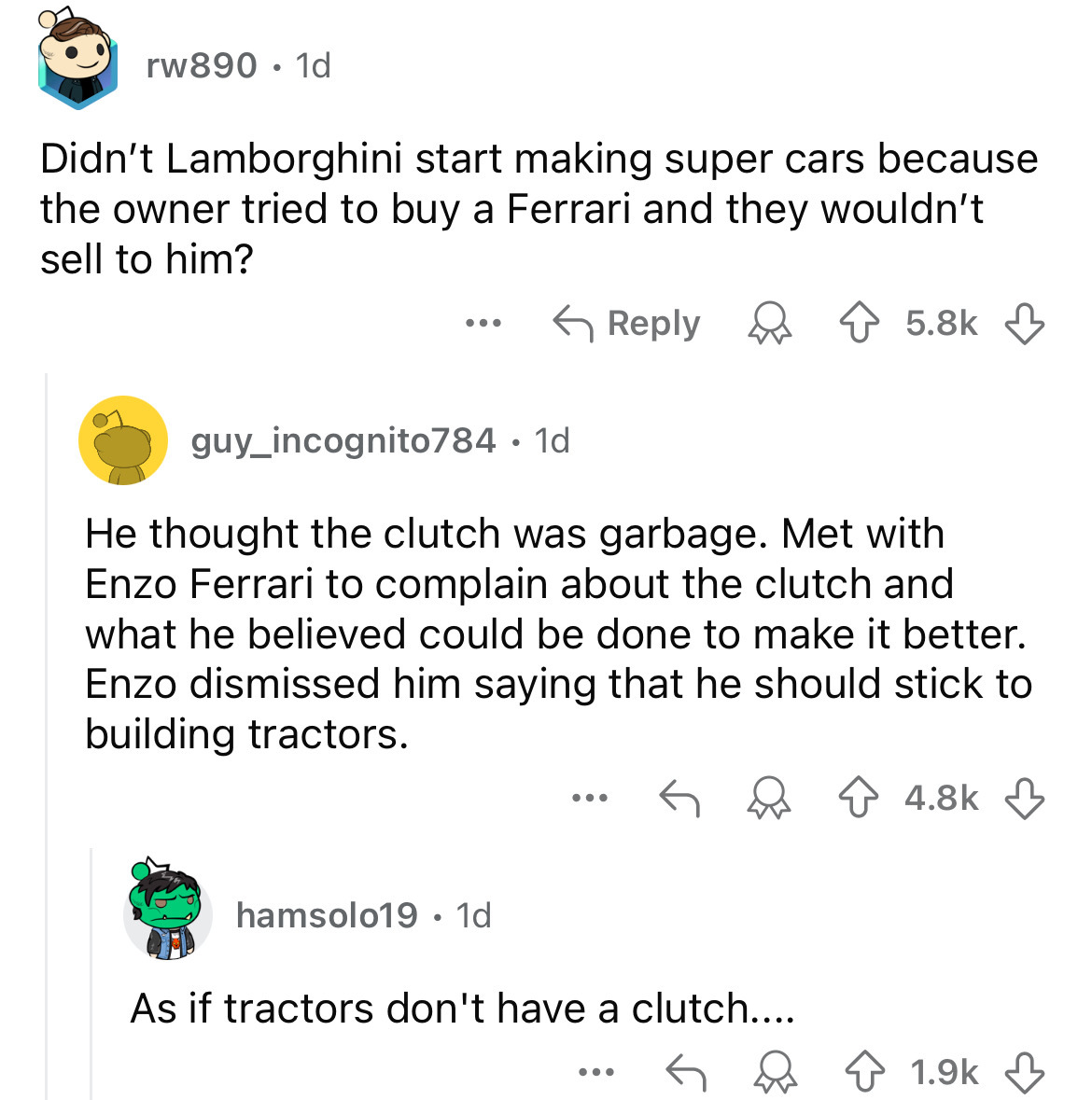 screenshot - rw890. 1d Didn't Lamborghini start making super cars because the owner tried to buy a Ferrari and they wouldn't sell to him? ... guy_incognito784.1d He thought the clutch was garbage. Met with Enzo Ferrari to complain about the clutch and wha