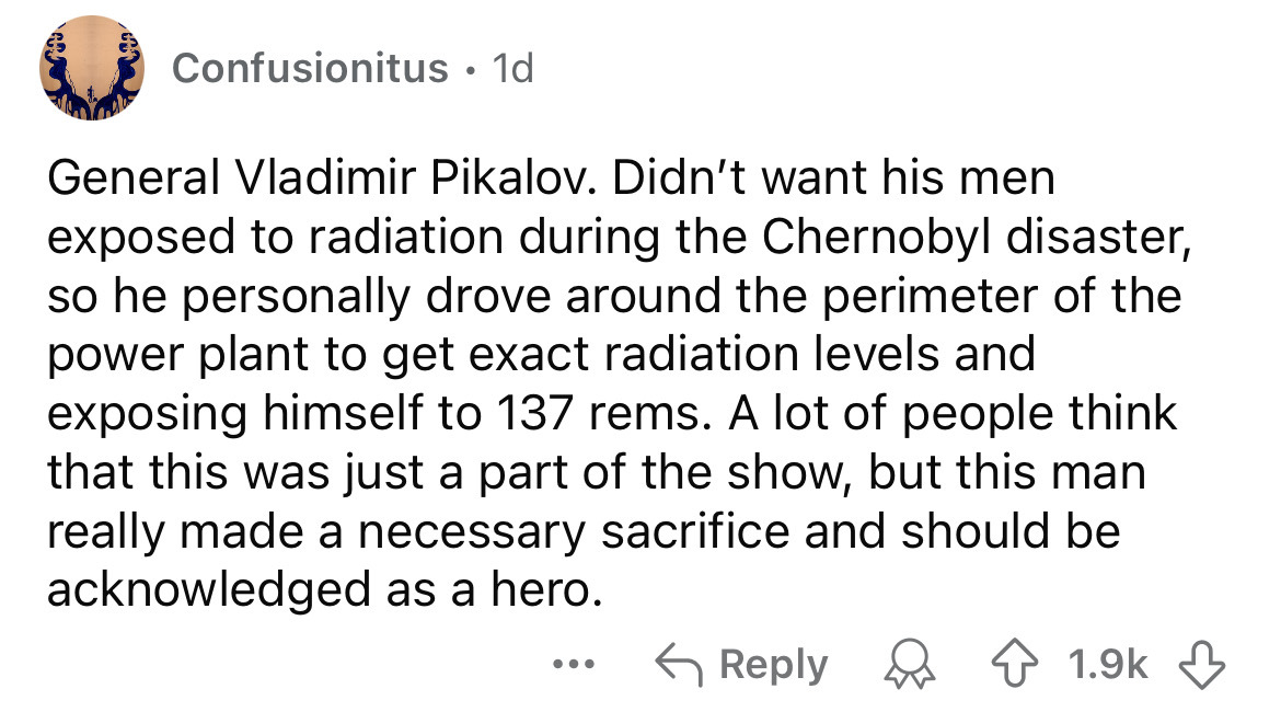 number - Confusionitus 1d General Vladimir Pikalov. Didn't want his men exposed to radiation during the Chernobyl disaster, so he personally drove around the perimeter of the power plant to get exact radiation levels and exposing himself to 137 rems. A lo