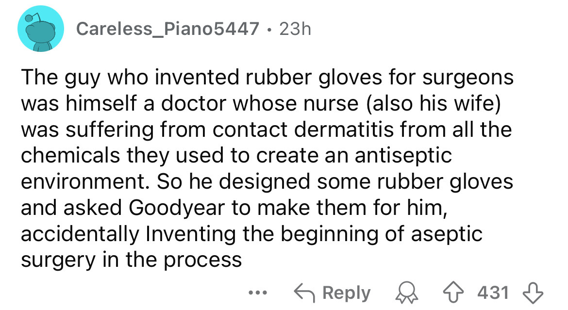 screenshot - Careless_Piano5447 23h The guy who invented rubber gloves for surgeons was himself a doctor whose nurse also his wife was suffering from contact dermatitis from all the chemicals they used to create an antiseptic environment. So he designed s