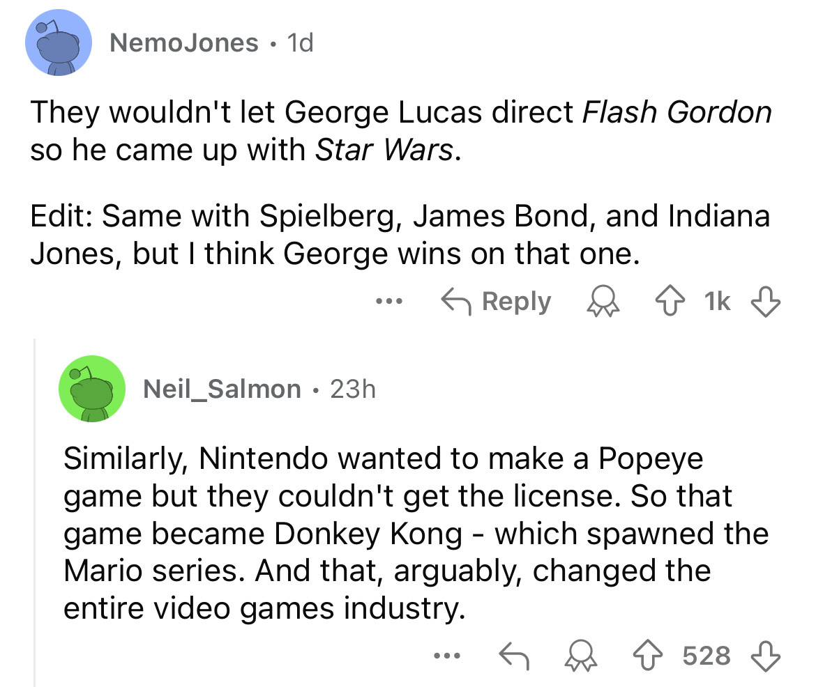 screenshot - NemoJones 1d They wouldn't let George Lucas direct Flash Gordon so he came up with Star Wars. Edit Same with Spielberg, James Bond, and Indiana Jones, but I think George wins on that one. 1k Neil_Salmon 23h Similarly, Nintendo wanted to make 