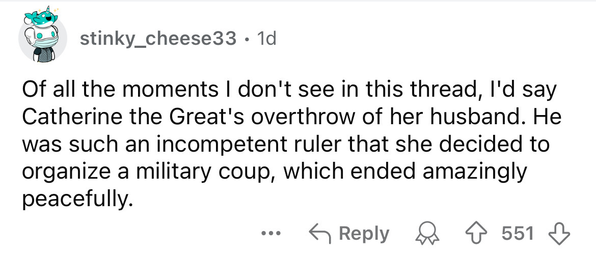 number - stinky_cheese33 1d . Of all the moments I don't see in this thread, I'd say Catherine the Great's overthrow of her husband. He was such an incompetent ruler that she decided to organize a military coup, which ended amazingly peacefully. 551