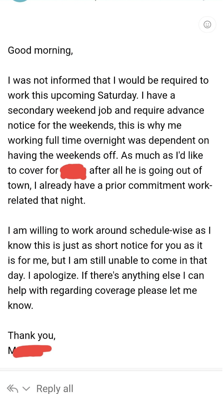 document - Good morning, I was not informed that I would be required to work this upcoming Saturday. I have a secondary weekend job and require advance notice for the weekends, this is why me working full time overnight was dependent on having the weekend