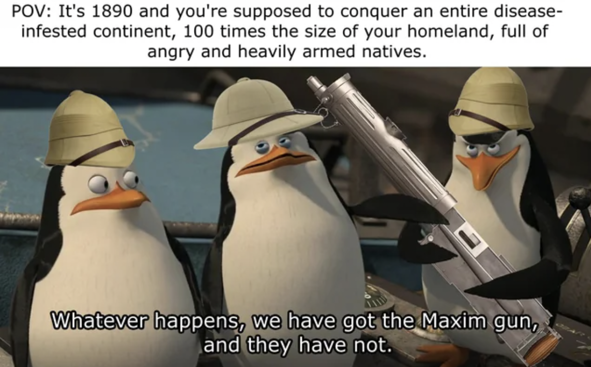 rico madagascar meme - Pov It's 1890 and you're supposed to conquer an entire disease infested continent, 100 times the size of your homeland, full of angry and heavily armed natives. Whatever happens, we have got the Maxim gun, and they have not.