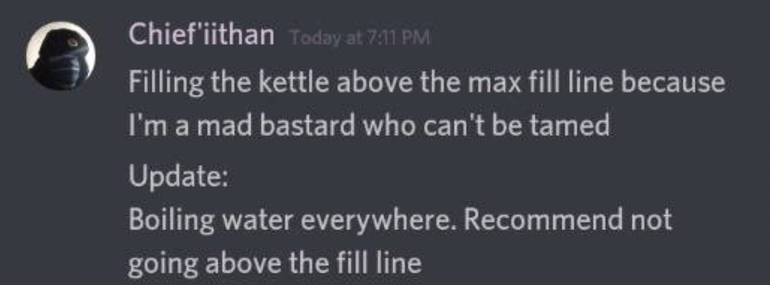 screenshot - Chief'iithan Today at Filling the kettle above the max fill line because I'm a mad bastard who can't be tamed Update Boiling water everywhere. Recommend not going above the fill line