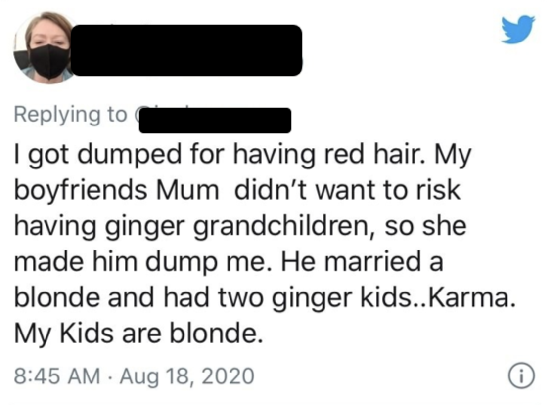 Intimate relationship - I got dumped for having red hair. My boyfriends Mum didn't want to risk having ginger grandchildren, so she made him dump me. He married a blonde and had two ginger kids..Karma. My Kids are blonde.