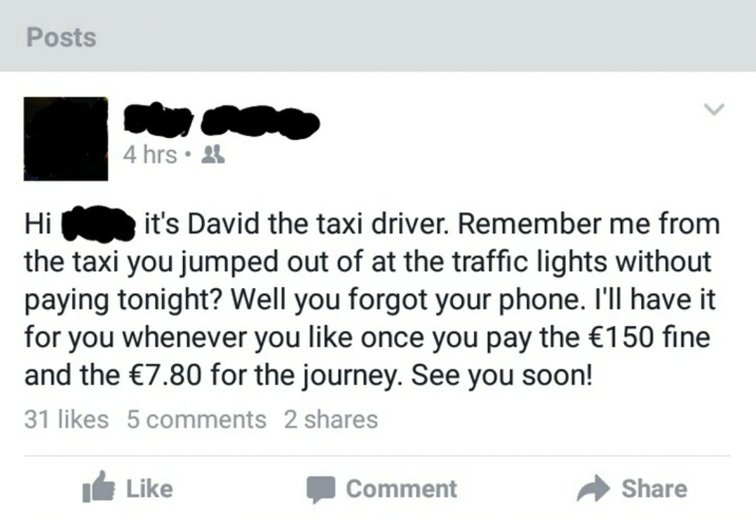 screenshot - Posts Hi 4 hrs. it's David the taxi driver. Remember me from the taxi you jumped out of at the traffic lights without paying tonight? Well you forgot your phone. I'll have it for you whenever you once you pay the 150 fine and the 7.80 for the