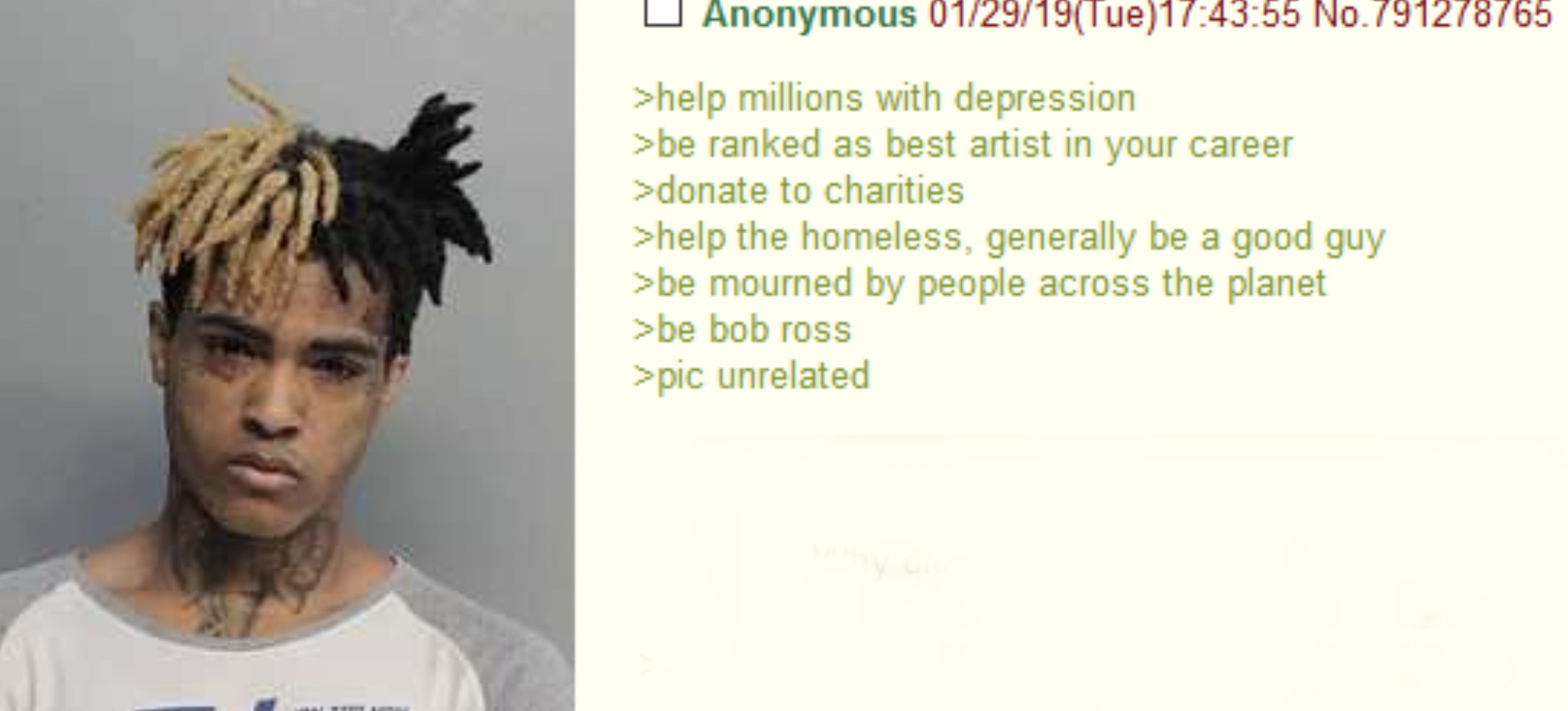 xxxtentacion mugshot art - Anonymous 012919Tue55 No.791278765 >help millions with depression >be ranked as best artist in your career >donate to charities >help the homeless, generally be a good guy >be mourned by people across the planet >be bob ross >pi