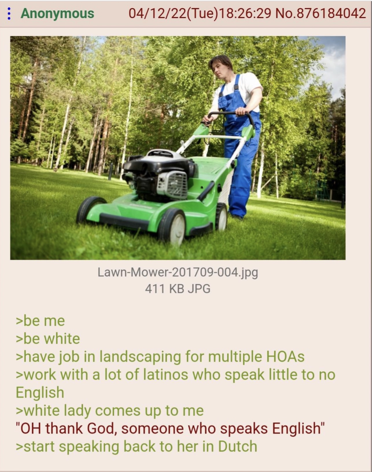 greentext dutch - Anonymous 041222Tue29 No.876184042 >be me >be white LawnMower201709004.jpg 411 Kb Jpg >have job in landscaping for multiple Hoas >work with a lot of latinos who speak little to no English >white lady comes up to me "Oh thank God, someone