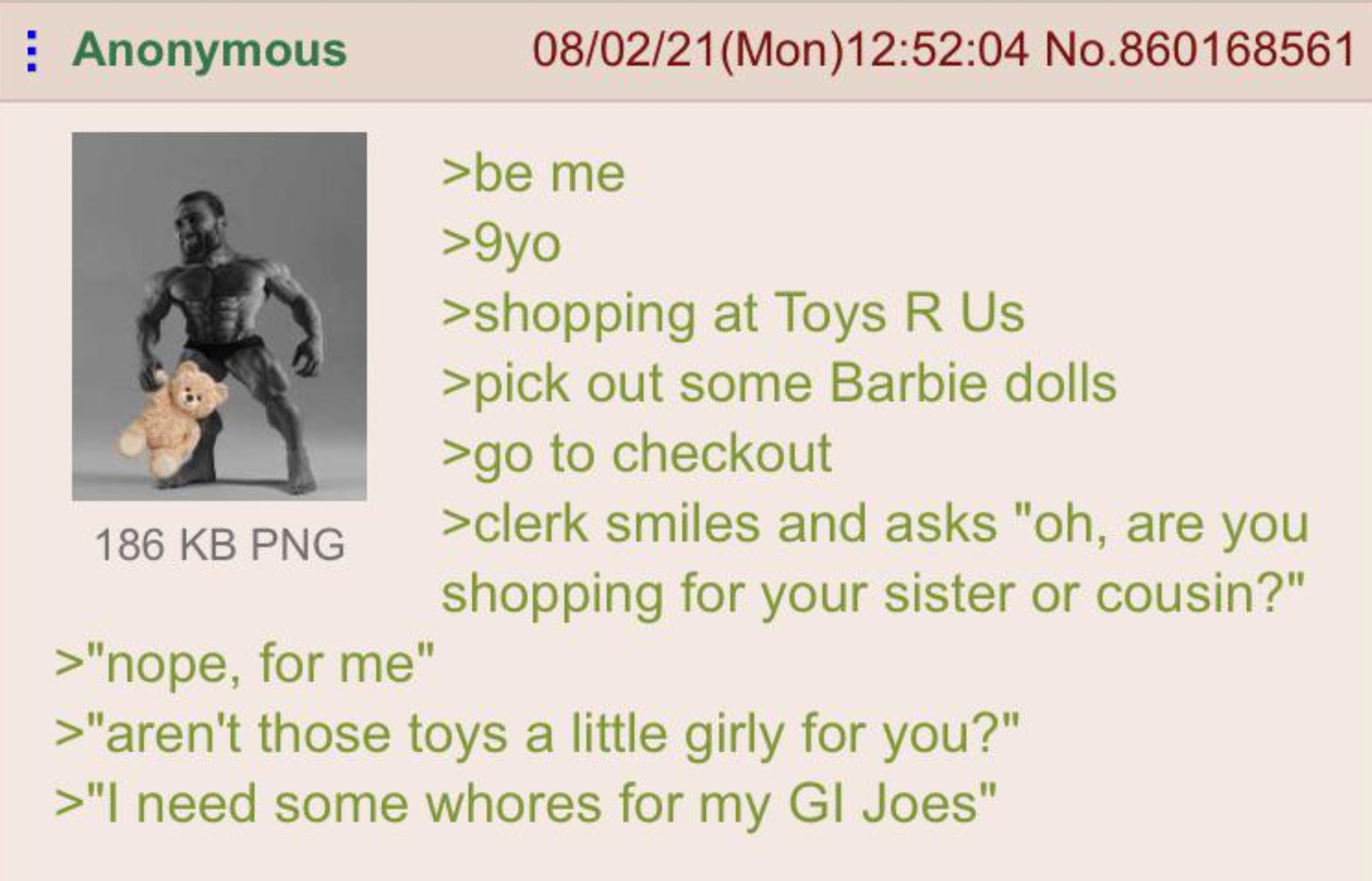 greentext barbie gi joe - Anonymous 186 Kb Png >"nope, for me" 080221 Mon 04 No.860168561 >be me >9yo >shopping at Toys R Us >pick out some Barbie dolls >go to checkout >clerk smiles and asks "oh, are you shopping for your sister or cousin?" >"aren't thos