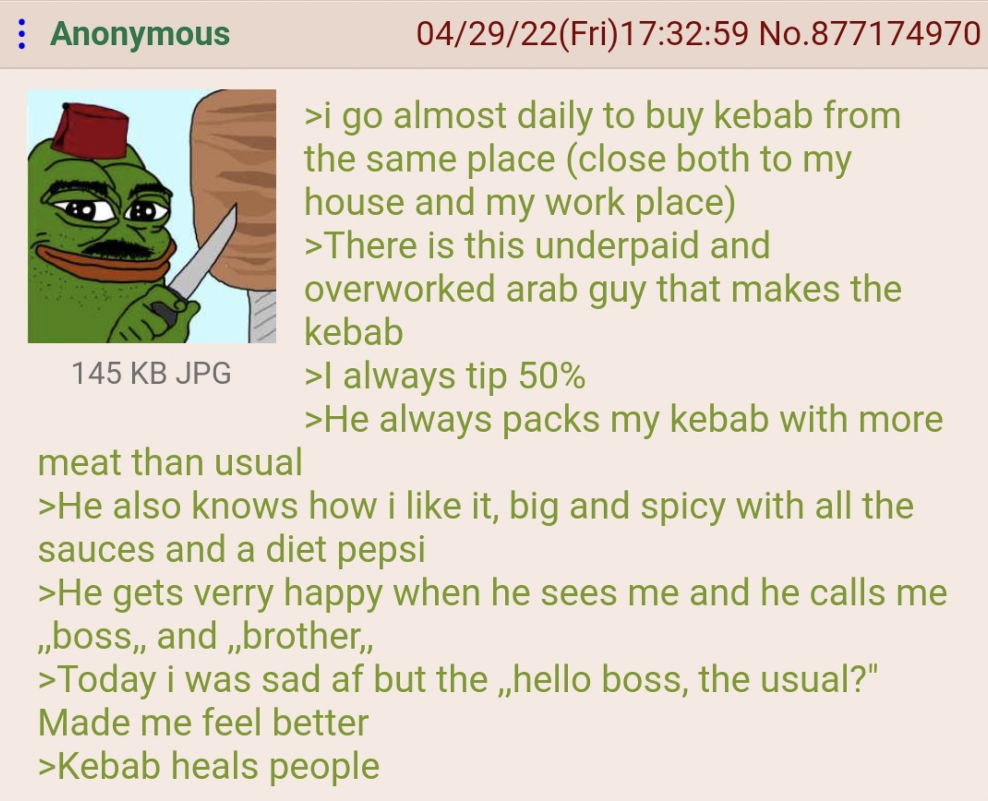 kebab greentext - Anonymous 145 Kb Jpg meat than usual 042922Fri59 No.877174970 >i go almost daily to buy kebab from the same place close both to my house and my work place >There is this underpaid and overworked arab guy that makes the kebab >I always ti