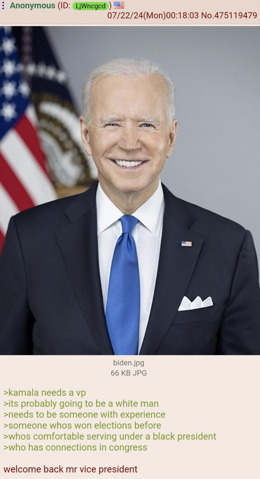 joe biden jr - Anonymous Id LjWncgcd 072224Mon03 No.475119479 >kamala needs a vp biden.jpg 66 Kb Jpg >its probably going to be a white man >needs to be someone with experience >someone whos won elections before >whos comfortable serving under a black pres